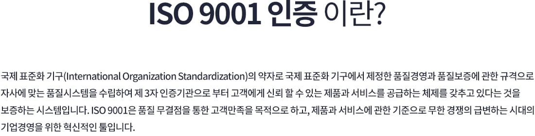 ISO 9001 인증이란? 국제 표준화 기구(International Organization Standardization)의 약자로, 국제 표준화 기구에서 제정한 품질경영과 품질보증에 관한 규격이다. 자사에 맞는 품질시스템을 수립하여 제3자 인증기관으로부터 고객에게 신뢰할 수 있는 제품과 서비스를 공급하는 체제를 갖추고 있다는 것을 보증하는 시스템으로, 품질 무결점을 통한 고객만족을 목적으로 한다.